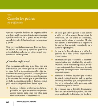 88 ¿Mucho, poquito o nada?
Cuando los padres
se separan
tema
que no se puede disolver. Es imprescindible
que logren diferenciar estos dos aspectos para
que los conflictos de la pareja no se mezclen
con el ejercicio de las funciones como madre
y padre.
Una vez resuelta la separación, deberían dejar-
se de lado los rencores y reproches para darle
prioridad al derecho de los hijos a seguir con-
tando con ambos padres.
¿Cómo les explicamos?
Para los padres, enfrentar a sus hijos con una
información que saben que los hará sufrir no
es nada fácil, y menos aún cuando están pa-
sando un momento personal tan complicado.
En este caso, como en tantos otros, los padres
y las madres descubren que es posible dejar
de lado momentáneamente el duelo personal
para hacerse cargo del dolor de sus hijos.
Z	 Lo mejor es darles la información de la se-
paración en algún momento en que ten-
gamos tiempo para estar con ellos, para
estar disponibles si nos necesitan.
Z	 Es ideal que ambos padres le den juntos
al niño —o a los niños— la noticia de la
separación, en un clima de serenidad,
aunque estén tristes o enojados. Al mis-
mo tiempo le manifestarán la seguridad
de que los dos seguirán estando allí para
cuidarlo y protegerlo.
Z	 Lo que se le diga al niño o a la niña de-
penderá de la edad y de su capacidad de
comprensión.
Z	 Es importante que se trasmita la informa-
ción principal con claridad. Por ejemplo:
«Vamos a vivir en casas separadas, no se-
remos más pareja («novios» para los más
chiquitos), pero seguiremos siendo mamá
y papá siempre».
Z	 También es bueno decirles que se trata
de una decisión de ambos padres, que ha
sido muy pensada y que, aunque los hijos
hoy no lo entiendan, es lo que creen más
conveniente para la familia.
Z	 En el caso de que la decisión de separarse
fuera de uno solo de los padres, no con-
viene explicarlo. A los niños no los favo-
88 ¿Mucho, poquito o nada?
 