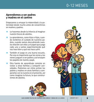 0-12 meses
9UNICEF 2011Guía sobre pautas de crianza para niños y niñas de 0 a 5 años
Aprendemos a ser padres
y madres en el camino
Empezamos a ensayar la maternidad y la pa-
ternidad desde mucho antes de convertirnos
en madres y padres.
Z	 Lo hacemos desde la infancia al imaginar
nuestro futuro de adultos.
Z	 Lo aprendemos, como hijos e hijas, cuan-
do recibimos el cuidado de nuestros pa-
dres, cuando vamos descubriendo nues-
tra relación con ellos y el papel que juega
cada uno y vamos experimentando qué
nos hace bien y qué nos hace sufrir.
Z	 También el juego es una buena escuela.
Por eso es importante que las nenas y los
nenes jueguen a ser padres y así ensayen
los papeles de mamá y papá.
Z	 Otra fuente de aprendizaje consiste en
visitar a otras familias y compartir acti-
vidades. Podremos ver cómo actúan los
padres y madres en otras familias y com-
pararlas con la nuestra en el presente, así
como imaginar la futura, la que construi-
remos de adultos.
0-12 meses
 