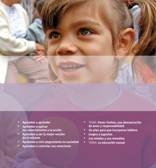 93UNICEF 2011
*	 tema: Poner límites: una demostración
de amor y responsabilidad
*	Un plan para que incorporen hábitos
*	 Juegos y juguetes
*	 Los miedos y sus remedios
*	 tema: La educación sexual
*	Aprenden a aprender
*	Aprenden a aplicar
los conocimientos a la acción
*	Aprenden a ser la mejor versión
de sí mismos
*	Aprenden a vivir alegremente en sociedad
*	Aprenden a controlar sus emociones
 