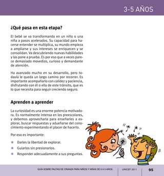 UNICEF 2011 95
3-5 años
Guía sobre pautas de crianza para niños y niñas de 0 a 5 años
¿Qué pasa en esta etapa?
El bebé se va transformando en un niño o una
niña a pasos acelerados. Su capacidad para ha-
cerse entender se multiplica, su mundo empieza
a ampliarse y sus intereses se enriquecen y se
consolidan. Va descubriendo nuevas habilidades
y las pone a prueba. Es por eso que a veces pare-
ce demasiado movedizo, curioso y demandante
de atención.
Ha avanzado mucho en su desarrollo, pero to-
davía le queda un largo camino por recorrer. Es
importante acompañarlo con calidez y paciencia,
disfrutando con él o ella de este tránsito, que es
lo que necesita para seguir creciendo seguro.
Aprenden a aprender
La curiosidad es una enorme potencia motivado-
ra. Es normalmente intensa en los preescolares,
y debemos aprovecharla para enseñarles a ex-
plorar, buscar respuestas y adueñarse del cono-
cimiento experimentando el placer de hacerlo.
Por eso es importante:
Z	 Darles la libertad de explorar.
Z	 Guiarlos sin presionarlos.
Z	 Responder adecuadamente a sus preguntas.
3-5 años
 
