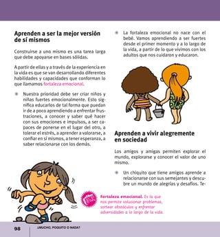 98 ¿Mucho, poquito o nada?
Aprenden a ser la mejor versión
de sí mismos
Construirse a uno mismo es una tarea larga
que debe apoyarse en bases sólidas.
A partir de ellas y a través de la experiencia en
la vida es que se van desarrollando diferentes
habilidades y capacidades que conforman lo
que llamamos fortaleza emocional.
Z	 Nuestra prioridad debe ser criar niños y
niñas fuertes emocionalmente. Esto sig-
nifica educarlos de tal forma que puedan
ir de a poco aprendiendo a enfrentar frus-
traciones, a conocer y saber qué hacer
con sus emociones e impulsos, a ser ca-
paces de ponerse en el lugar del otro, a
tolerar el estrés, a aprender a valorarse, a
confiar en sí mismos, a tener esperanza, a
saber relacionarse con los demás.
Z	 La fortaleza emocional no nace con el
bebé. Vamos aprendiendo a ser fuertes
desde el primer momento y a lo largo de
la vida, a partir de lo que vivimos con los
adultos que nos cuidaron y educaron.
Fortaleza emocional. Es la que
nos permite solucionar problemas,
sortear obstáculos y enfrentar
adversidades a lo largo de la vida.
Aprenden a vivir alegremente
en sociedad
Los amigos y amigas permiten explorar el
mundo, explorarse y conocer el valor de uno
mismo.
Z	Un chiquito que tiene amigos aprende a
relacionarse con sus semejantes y descu-
bre un mundo de alegrías y desafíos. Te-
 