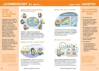 ¿COMERCIO?                                     Sí, pero...                                              ...que sea            ¡JUSTO!
 Juego                              ¿Quién elabora los productos                  ¡Mucho más que una tienda!                       Los criterios
                                    de Comercio Justo?
 sucio en                                                                                                                          del Comercio
 el comercio                                                                                                                           Justo
 mundial
                                                                                                                                   ●   Un salario justo.
 ¿Imaginas que tus padres                                                                                                          ●   Los grupos productores
 trabajaran todo el día y no                                                                                                           destinan una parte de
 pudieran pagar tu colegio                                                                                                             sus beneficios a sanidad,
 o llevarte al médico                                                                                                                  educación, formación
 cuando te sientes mal?                                                                                                                laboral...
 ¿Que tu casa no tuviera
 agua y que no pudiérais ni                                                                                                        ●   Se establece una relación
 siquiera alimentaros bien?                                                                                                            a largo plazo y se paga a
                                                                                  Las tiendas de Comercio Justo, además de
 Es lo que les pasa a                                                                                                                  los productores una parte
                                                                                  vender los productos, realizan actividades
 millones de familias               Familias, cooperativas, grupos de                                                                  del precio por adelantado,
                                                                                  de sensibilización, difusión y campañas
 de las regiones más                mujeres o talleres para discapacitados                                                             lo que favorece que
                                                                                  de presión para cambiar las reglas del
 empobrecidas de África,            de las zonas más empobrecidas de África,                                                           puedan planificar
                                                                                  comercio internacional.
 América Latina y Asia.             América Latina y Asia, que al formar parte                                                         su desarrollo.
                                    de un sistema comercial justo, pueden vivir                                                    ●   Se evita la explotación
 ¿Por qué? Las reglas               dignamente de su trabajo.                                                                          laboral infantil.
                                                                                  ¿Te unes a la cadena?
 del juego del comercio
                                                                                                                                   ●   Se promueve:
 mundial, marcadas por los          ¿Quién los trae a nuestro país?
 países ricos y las empresas                                                                                                           - La participación en
 multinacionales,                                                                                                                        la toma de decisiones.
 marginan a las familias                                                                                                               - La igualdad entre
 campesinas y a los                                                                                                                      mujeres y hombres.
 pequeños productores.                                                                                                                 - La protección del medio
                                                                                                                                         ambiente.


 Los ciudadanos del Norte
 no son conscientes de dónde                                                                                                       Con el Comercio Justo
 vienen los productos que                                                                                                          podemos vivir de nuestro
 consumen, y no saben lo                                                                                                           trabajo, los niños van a
                                    Las importadoras compran los artículos a      ¿Has pensado el poder que te da cada
 que nos cuesta a nosotros,                                                                                                        la escuela y podemos
                                    los productores y productoras garantizando    una de tus compras? Al elegir Comercio
 los pobres, el producirlos.                                                                                                       comprar medicinas.
                                    el cumplimiento de los criterios del          Justo añades un valor ético a tus compras
               RIGOBERTA MENCHÚ     Comercio Justo, y se los proporcionan         y contribuyes a que la producción y el                        BLANCA ROSA MOLINA
           PREMIO NOBEL DE LA PAZ   a las tiendas.                                comercio estén al servicio de las personas.          PRODUCTORA DE CAFÉ. NICARAGUA


16                                       CÓMO VIVIR SIN ACABAR CON EL PLANETA               CÓMO VIVIR SIN ACABAR CON EL PLANETA                                       17
 