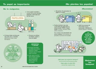 Tu papel es importante                                                                                  ¡No pierdas los papeles!

     No lo malgastes                                                                                                                    ¡Recíclalos!
                                                                                      ●   Recuerda. El contenedor de
                                               ●   Utiliza papel reciclado y
                                                                                          papel es el AZUL.
                                                   siempre que puedas escribe,
                                                   imprime o fotocopia por
                                                   las dos caras.




                                                                                  ●   Puedes destinar una caja                ●   ¡OJO! Los envases de
                                                                                      o una bolsa de papel para ir                tetra brick van al
                                                                                      almacenando TODO el papel                   contenedor AMARILLO
                                                                                      usado: revistas, cartones, hojas,           ¡Tienen plástico y aluminio!
                                                                                      sobres, anuncios...
                                                                                      Ten cuidado de no mezclarlo con                              La
                                                                                      otros residuos. Si se ensucia, se                        publicidad
     ●   Si tienes hojas escritas por               ●   Procura no utilizar           perjudica el proceso de reciclado.                       invade tu
         una sola cara, te pueden                       servilletas, platos y                                                                buzón todos
         servir para notas o para                       vasos de papel.                                                                         los días.
         borradores.                                                                                                                          ¡No olvides
                                                                                                                                               reciclarla
                                                                                                                                                también!
                                                            ¡INVESTIGA
                                                              Y ACTÚA!
                    Una
                tonelada de                         ●   Averigua qué papel
              papel reciclado                           se utiliza en tu centro
              ahorra unos 15                            educativo. Podéis
            árboles. Y además:                          proponer que se compre
                                                        papel reciclado.
              Ahorra agua.
             Ahorra energía.                        ●   ¿Hay cajas de cartón
            Contamina menos.                            para recoger el papel?
             Genera menos                               ¿Y un contenedor
                residuos.                               para depositarlo?                    ¿Qué pasa con nuestros bosques?
                                                        Podéis pedir que                      www.wwf.es/bosques.php                          ¡Salvemos
                                                        los pongan.                                                                               los
                                                                                                   Todo sobre el sello FSC:
                                                                                                    www.fsc-spain.org
                                                                                                                                               bosques!
22                                      CÓMO VIVIR SIN ACABAR CON EL PLANETA
 