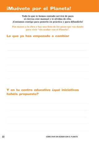 ¡Muévete por el Planeta!
               Todo lo que te hemos contado servirá de poco
                 si cierras este manual y te olvidas de ello.
        ¡Contamos contigo para ponerlo en práctica y para difundirlo!

        Pon manos a la obra y haz una lista de los pasos que vas dando
                   para vivir “sin acabar con el Planeta”.


     Lo que ya has empezado a cambiar




     Y en tu centro educativo ¿qué iniciativas
     habéis propuesto?




32                                   CÓMO VIVIR SIN ACABAR CON EL PLANETA
 