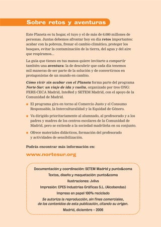 Sobre retos y aventuras

Este Planeta es tu hogar, el tuyo y el de más de 6.000 millones de
personas. Juntas debemos afrontar hoy en día retos importantes:
acabar con la pobreza, frenar el cambio climático, proteger los
bosques, evitar la contaminación de la tierra, del agua y del aire
que respiramos...

La guía que tienes en tus manos quiere invitarte a compartir
también una aventura: la de descubrir que cada día tenemos
mil maneras de ser parte de la solución y de convertirnos en
protagonistas de un mundo en cambio.

Cómo vivir sin acabar con el Planeta forma parte del programa
Norte-Sur: un viaje de ida y vuelta, organizado por tres ONG:
FERE-CECA Madrid, InteRed y SETEM Madrid, con el apoyo de la
Comunidad de Madrid.

●   El programa gira en torno al Comercio Justo y el Consumo
    Responsable, la Interculturalidad y la Equidad de Género.

●   Va dirigido prioritariamente al alumnado, al profesorado y a los
    padres y madres de los centros escolares de la Comunidad de
    Madrid, pero se extiende a la sociedad madrileña en su conjunto.

●   Ofrece materiales didácticos, formación del profesorado
    y actividades de sensibilización.

Podrás encontrar más información en:

www.nortesur.org


      Documentación y coordinación: SETEM Madrid y punto&coma
              Textos, diseño y maquetación: punto&coma
                          Ilustraciones: Jvlivs
         Impresión: EPES Industrias Gráficas S.L. (Alcobendas)
                   Impreso en papel 100% reciclado
           Se autoriza la reproducción, sin fines comerciales,
        de los contenidos de esta publicación, citando su origen.
                       Madrid, diciembre - 2006
 