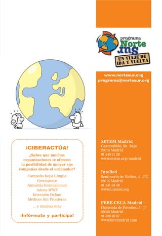 www.nortesur.org
                                programa@nortesur.org




                                 SETEM Madrid
                                 Gaztambide, 50 - bajo
   ¡CIBERACTÚA!                  28015 Madrid
      ¿Sabes que muchas          91 549 91 28
  organizaciones te ofrecen      www.setem.org/madrid
 la posibilidad de apoyar sus
campañas desde el ordenador?
                                 InteRed
    Campaña Ropa Limpia          Seminario de Nobles, 4 - 5ºC
         Greenpeace              28015 Madrid
    Amnistía Internacional       91 541 64 58
        Adena-WWF                www.intered.org
      Intermón Oxfam
    Médicos Sin Fronteras
                                 FERE-CECA Madrid
       ... y muchas más          Hacienda de Pavones, 5 - 1º
                                 28030 Madrid
¡Infórmate y participa!          91 328 80 07
                                 www.feremadrid.com
 