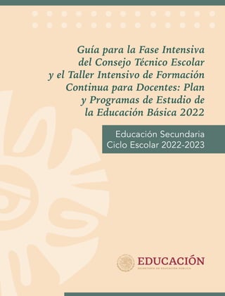 Guía para la Fase Intensiva
del Consejo Técnico Escolar
y el Taller Intensivo de Formación
Continua para Docentes: Plan
y Programas de Estudio de
la Educación Básica 2022
Educación Secundaria
Ciclo Escolar 2022-2023
 