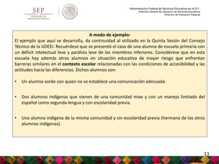 Administración Federal de Servicios Educativos en el D.F.
Dirección General de Operación de Servicios Educativos
Dirección de Educación Especial
A modo de ejemplo:
El ejemplo que aquí se desarrolla, da continuidad al utilizado en la Quinta Sesión del Consejo
Técnico de la UDEEI. Recuérdese que se presentó el caso de una alumna de escuela primaria con
un déficit intelectual leve y parálisis leve de los miembros inferiores. Considérese que en esta
escuela hay además otros alumnos en situación educativa de mayor riesgo que enfrentan
barreras similares en el contexto escolar relacionadas con las condiciones de accesibilidad y las
actitudes hacia las diferencias. Dichos alumnos son:
• Un alumno sordo con quien no se establece una comunicación adecuada.
• Dos alumnos indígenas que vienen de una comunidad mixe y con un manejo limitado del
español como segunda lengua y con escolaridad previa.
• Una alumna indígena de la misma comunidad y sin escolaridad previa (hermana de los otros
alumnos indígenas).
11
 