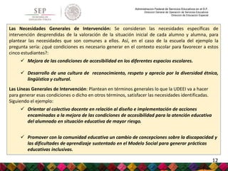 Administración Federal de Servicios Educativos en el D.F.
Dirección General de Operación de Servicios Educativos
Dirección de Educación Especial
Las Necesidades Generales de Intervención: Se consideran las necesidades específicas de
intervención desprendidas de la valoración de la situación inicial de cada alumno y alumna, para
plantear las necesidades que son comunes a ellos. Así, en el caso de la escuela del ejemplo la
pregunta sería: ¿qué condiciones es necesario generar en el contexto escolar para favorecer a estos
cinco estudiantes?:
 Mejora de las condiciones de accesibilidad en los diferentes espacios escolares.
 Desarrollo de una cultura de reconocimiento, respeto y aprecio por la diversidad étnica,
lingüística y cultural.
Las Líneas Generales de Intervención: Plantean en términos generales lo que la UDEEI va a hacer
para generar esas condiciones o dicho en otros términos, satisfacer las necesidades identificadas.
Siguiendo el ejemplo:
 Orientar al colectivo docente en relación al diseño e implementación de acciones
encaminadas a la mejora de las condiciones de accesibilidad para la atención educativa
del alumnado en situación educativa de mayor riesgo.
 Promover con la comunidad educativa un cambio de concepciones sobre la discapacidad y
las dificultades de aprendizaje sustentado en el Modelo Social para generar prácticas
educativas inclusivas.
12
 