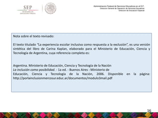 Administración Federal de Servicios Educativos en el D.F.
Dirección General de Operación de Servicios Educativos
Dirección de Educación Especial
Nota sobre el texto revisado:
El texto titulado “La experiencia escolar inclusiva como respuesta a la exclusión”, es una versión
sintética del libro de Carina Kaplan, elaborado para el Ministerio de Educación, Ciencia y
Tecnología de Argentina, cuya referencia completa es:
Argentina. Ministerio de Educación, Ciencia y Tecnología de la Nación
La inclusión como posibilidad. - 1a ed. - Buenos Aires : Ministerio de
Educación, Ciencia y Tecnología de la Nación, 2006. Disponible en la página:
http://porlainclusionmercosur.educ.ar/documentos/modulo3mail.pdf
16
 