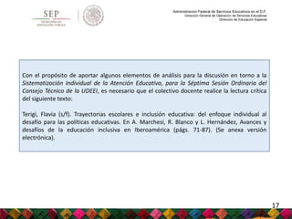 Administración Federal de Servicios Educativos en el D.F.
Dirección General de Operación de Servicios Educativos
Dirección de Educación Especial
Con el propósito de aportar algunos elementos de análisis para la discusión en torno a la
Sistematización Individual de la Atención Educativa, para la Séptima Sesión Ordinaria del
Consejo Técnico de la UDEEI, es necesario que el colectivo docente realice la lectura crítica
del siguiente texto:
Terigi, Flavia (s/f). Trayectorias escolares e inclusión educativa: del enfoque individual al
desafío para las políticas educativas. En A. Marchesi, R. Blanco y L. Hernández, Avances y
desafíos de la educación inclusiva en Iberoamérica (págs. 71-87). (Se anexa versión
electrónica).
17
 