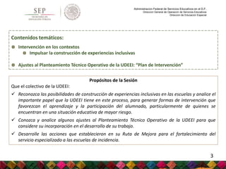 Administración Federal de Servicios Educativos en el D.F.
Dirección General de Operación de Servicios Educativos
Dirección de Educación Especial
Propósitos de la Sesión
Que el colectivo de la UDEEI:
 Reconozca las posibilidades de construcción de experiencias inclusivas en las escuelas y analice el
importante papel que la UDEEI tiene en este proceso, para generar formas de intervención que
favorezcan el aprendizaje y la participación del alumnado, particularmente de quienes se
encuentran en una situación educativa de mayor riesgo.
 Conozca y analice algunos ajustes al Planteamiento Técnico Operativo de la UDEEI para que
considere su incorporación en el desarrollo de su trabajo.
 Desarrolle las acciones que establecieron en su Ruta de Mejora para el fortalecimiento del
servicio especializado a las escuelas de incidencia.
Contenidos temáticos:
Intervención en los contextos
Impulsar la construcción de experiencias inclusivas
Ajustes al Planteamiento Técnico Operativo de la UDEEI: “Plan de Intervención”
3
 