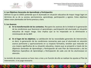 Administración Federal de Servicios Educativos en el D.F.
Dirección General de Operación de Servicios Educativos
Dirección de Educación Especial
4. Los Objetivos Generales de Aprendizaje y Participación:
Definen lo que la UDEEI pretende que el alumnado en situación educativa de mayor riesgo logre en
términos de su de su acceso, permanencia, aprendizaje, participación y egreso. Estos objetivos
deben estar planteados de forma precisa y clara.
5. Los Avances
a) En la transformación de los contextos. Recupera los avances de la Unidad en la generación
de las condiciones que favorecen el aprendizaje y participación del alumnado en situación
educativa de mayor riesgo. Esto implica que se ha impactado en la eliminación o
minimización de las BAP.
a) En el logro de los objetivos. La satisfacción de las necesidades generales de intervención,
es decir, la generación de las condiciones necesarias para que el alumnado en atención
avance pertinente y oportunamente en su trayecto formativo, tendrán que redundar en
una mejora significativa de su situación educativa, mejora que se proyectó a través de los
Objetivos Generales de Aprendizaje y Participación de este Plan de Intervención y de los
Objetivos Específicos de Aprendizaje y Participación de cada uno de los alumnos(as) en
atención.
La revisión de estos avances se hace mes a mes y en función de ello se realizan los ajustes al Plan de
Intervención, si se juzga necesario.
9
 