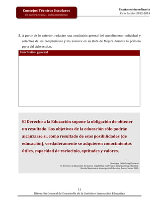 Consejos Técnicos Escolares
En nuestra escuela… todos aprendemos

Cuarta sesión ordinaria
Ciclo Escolar 2013-2014

5. A partir de lo anterior, redacten una conclusión general del cumplimiento individual y
colectivo de los compromisos y los avances en su Ruta de Mejora durante la primera
parte del ciclo escolar.
Conclusión general

El Derecho a la Educación supone la obligación de obtener
un resultado. Los objetivos de la educación sólo podrán
alcanzarse si, como resultado de esas posibilidades (de
educación), verdaderamente se adquieren conocimientos
útiles, capacidad de raciocinio, aptitudes y valores.
Citado por Pablo Latapí Sarre en
El derecho a la Educación. Su alcance, exigibilidad y relevancia para la política educativa.
Revista Mexicana de Investigación Educativa, Enero- Marzo 2009.

11
Dirección General de Desarrollo de la Gestión e Innovación Educativa

 