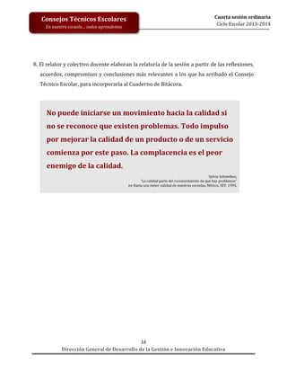 Cuarta sesión ordinaria
Ciclo Escolar 2013-2014

Consejos Técnicos Escolares
En nuestra escuela… todos aprendemos

8. El relator y colectivo docente elaboran la relatoría de la sesión a partir de las reflexiones,
acuerdos, compromisos y conclusiones más relevantes a los que ha arribado el Consejo
Técnico Escolar, para incorporarla al Cuaderno de Bitácora.

No puede iniciarse un movimiento hacia la calidad si
no se reconoce que existen problemas. Todo impulso
por mejorar la calidad de un producto o de un servicio
comienza por este paso. La complacencia es el peor
enemigo de la calidad.
Sylvia Schmelkes,
“La calidad parte del reconocimiento de que hay problemas”
en Hacia una mejor calidad de nuestras escuelas, México, SEP, 1995.

16
Dirección General de Desarrollo de la Gestión e Innovación Educativa

 