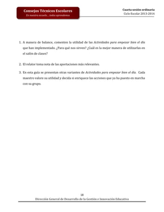 Consejos Técnicos Escolares
En nuestra escuela… todos aprendemos

Cuarta sesión ordinaria
Ciclo Escolar 2013-2014

1. A manera de balance, comenten la utilidad de las Actividades para empezar bien el día
que han implementado. ¿Para qué nos sirven? ¿Cuál es la mejor manera de utilizarlas en
el salón de clases?
2. El relator toma nota de las aportaciones más relevantes.
3. En esta guía se presentan otras variantes de Actividades para empezar bien el día. Cada
maestro valore su utilidad y decida si enriquece las acciones que ya ha puesto en marcha
con su grupo.

18
Dirección General de Desarrollo de la Gestión e Innovación Educativa

 