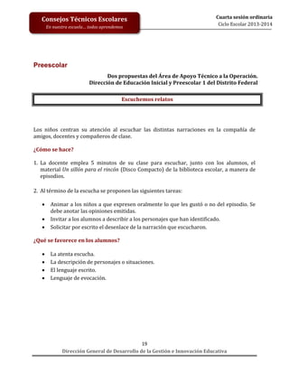 Consejos Técnicos Escolares
En nuestra escuela… todos aprendemos

Cuarta sesión ordinaria
Ciclo Escolar 2013-2014

Preescolar
Dos propuestas del Área de Apoyo Técnico a la Operación.
Dirección de Educación Inicial y Preescolar 1 del Distrito Federal
Escuchemos relatos

Los niños centran su atención al escuchar las distintas narraciones en la compañía de
amigos, docentes y compañeros de clase.
¿Cómo se hace?
1. La docente emplea 5 minutos de su clase para escuchar, junto con los alumnos, el
material Un sillón para el rincón (Disco Compacto) de la biblioteca escolar, a manera de
episodios.
2. Al término de la escucha se proponen las siguientes tareas:




Animar a los niños a que expresen oralmente lo que les gustó o no del episodio. Se
debe anotar las opiniones emitidas.
Invitar a los alumnos a describir a los personajes que han identificado.
Solicitar por escrito el desenlace de la narración que escucharon.

¿Qué se favorece en los alumnos?





La atenta escucha.
La descripción de personajes o situaciones.
El lenguaje escrito.
Lenguaje de evocación.

19
Dirección General de Desarrollo de la Gestión e Innovación Educativa

 