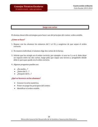 Consejos Técnicos Escolares
En nuestra escuela… todos aprendemos

Cuarta sesión ordinaria
Ciclo Escolar 2013-2014

Juego con cartas

El alumno desarrolla estrategias para hacer uso del principio del conteo: orden estable.
¿Cómo se hace?
1. Repase con los alumnos los números del 1 al 10, y asegúrese de que sepan el orden
correcto.
2. De manera individual, el alumno elige dos cartas de la baraja.
3. Solicite que las arregle en el orden correcto, por ejemplo: si saca un 3 y un 6, debe dejar
un espacio entre las dos cartas; luego pida que saque una tercera y pregúntele dónde
debe ir para que quede en el orden correcto.
4. Algunas preguntas pueden ser:




¿En medio…?
¿Antes del 3…?
¿Después del 6…?

¿Qué se favorece en los alumnos?




Conocer la serie numérica.
Poner en juego los principios del conteo.
Identificar el orden estable.

20
Dirección General de Desarrollo de la Gestión e Innovación Educativa

 