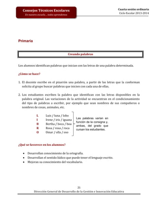 Cuarta sesión ordinaria
Ciclo Escolar 2013-2014

Consejos Técnicos Escolares
En nuestra escuela… todos aprendemos

Primaria

Creando palabras

Los alumnos identifican palabras que inician con las letras de una palabra determinada.
¿Cómo se hace?
1. El docente escribe en el pizarrón una palabra, a partir de las letras que la conforman
solicita al grupo buscar palabras que inicien con cada una de ellas.
2. Los estudiantes escriben la palabra que identifican con las letras disponibles en la
palabra original. Las variaciones de la actividad se encuentran en el condicionamiento
del tipo de palabras a escribir, por ejemplo que sean nombres de sus compañeros o
nombres de cosas, animales, etc.
L
I
B
R
O

Luis / luna / lobo
Irene / iris / iguana
Bertha / boca / boa
Rosa / rosa / roca
Omar / olla / oso

Las palabras varían en
función de la consigna y,
ambas, del grado que
cursan los estudiantes.

¿Qué se favorece en los alumnos?




Desarrollan conocimiento de la ortografía.
Desarrollan el sentido lúdico que puede tener el lenguaje escrito.
Mejoran su conocimiento del vocabulario.

21
Dirección General de Desarrollo de la Gestión e Innovación Educativa

 