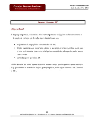 Consejos Técnicos Escolares
En nuestra escuela… todos aprendemos

Cuarta sesión ordinaria
Ciclo Escolar 2013-2014

Jugamos “Carrera a 20”

¿Cómo se hace?
1. Se juega en parejas, se traza una línea vertical para que un jugador anote sus números a
la izquierda y el otro a la derecha. Las reglas del juego son:


El que inicia el juego puede anotar el uno o el dos.



El otro jugador puede sumar uno o dos a lo que anotó el primero, si éste anotó uno,
el otro podrá anotar dos o tres; si el primero anotó dos, el segundo podrá anotar
tres o cuatro.



Gana el jugador que anota 20.

NOTA: Cuando los niños logran descubrir una estrategia que les permite ganar siempre,
hay que cambiar el número de llegada, por ejemplo, se puede jugar “Carrera a 21”, “Carrera
a 22”…

22
Dirección General de Desarrollo de la Gestión e Innovación Educativa

 