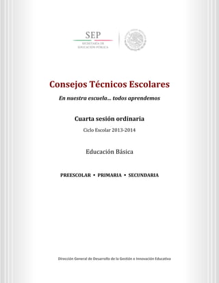 Consejos Técnicos Escolares
En nuestra escuela… todos aprendemos

Cuarta sesión ordinaria
Ciclo Escolar 2013-2014

Consejos Técnicos Escolares
En nuestra escuela… todos aprendemos

Cuarta sesión ordinaria
Ciclo Escolar 2013-2014

Educación Básica

PREESCOLAR  PRIMARIA  SECUNDARIA

Dirección General de Desarrollo de la Gestión e Innovación Educativa
3
Dirección General de Desarrollo de la Gestión e Innovación Educativa

 