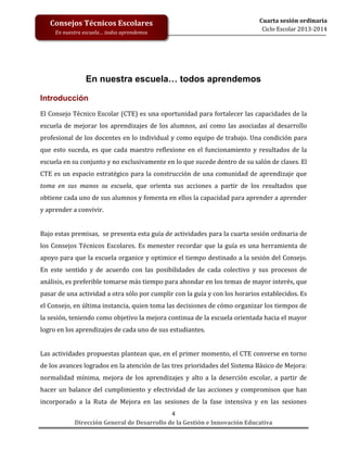Consejos Técnicos Escolares
En nuestra escuela… todos aprendemos

Cuarta sesión ordinaria
Ciclo Escolar 2013-2014

En nuestra escuela… todos aprendemos
Introducción
El Consejo Técnico Escolar (CTE) es una oportunidad para fortalecer las capacidades de la
escuela de mejorar los aprendizajes de los alumnos, así como las asociadas al desarrollo
profesional de los docentes en lo individual y como equipo de trabajo. Una condición para
que esto suceda, es que cada maestro reflexione en el funcionamiento y resultados de la
escuela en su conjunto y no exclusivamente en lo que sucede dentro de su salón de clases. El
CTE es un espacio estratégico para la construcción de una comunidad de aprendizaje que
toma en sus manos su escuela, que orienta sus acciones a partir de los resultados que
obtiene cada uno de sus alumnos y fomenta en ellos la capacidad para aprender a aprender
y aprender a convivir.
Bajo estas premisas, se presenta esta guía de actividades para la cuarta sesión ordinaria de
los Consejos Técnicos Escolares. Es menester recordar que la guía es una herramienta de
apoyo para que la escuela organice y optimice el tiempo destinado a la sesión del Consejo.
En este sentido y de acuerdo con las posibilidades de cada colectivo y sus procesos de
análisis, es preferible tomarse más tiempo para ahondar en los temas de mayor interés, que
pasar de una actividad a otra sólo por cumplir con la guía y con los horarios establecidos. Es
el Consejo, en última instancia, quien toma las decisiones de cómo organizar los tiempos de
la sesión, teniendo como objetivo la mejora continua de la escuela orientada hacia el mayor
logro en los aprendizajes de cada uno de sus estudiantes.
Las actividades propuestas plantean que, en el primer momento, el CTE converse en torno
de los avances logrados en la atención de las tres prioridades del Sistema Básico de Mejora:
normalidad mínima, mejora de los aprendizajes y alto a la deserción escolar, a partir de
hacer un balance del cumplimiento y efectividad de las acciones y compromisos que han
incorporado a la Ruta de Mejora en las sesiones de la fase intensiva y en las sesiones
4
Dirección General de Desarrollo de la Gestión e Innovación Educativa

 
