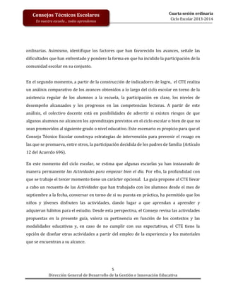 Consejos Técnicos Escolares
En nuestra escuela… todos aprendemos

Cuarta sesión ordinaria
Ciclo Escolar 2013-2014

ordinarias. Asimismo, identifique los factores que han favorecido los avances, señale las
dificultades que han enfrentado y pondere la forma en que ha incidido la participación de la
comunidad escolar en su conjunto.
En el segundo momento, a partir de la construcción de indicadores de logro, el CTE realiza
un análisis comparativo de los avances obtenidos a lo largo del ciclo escolar en torno de la
asistencia regular de los alumnos a la escuela, la participación en clase, los niveles de
desempeño alcanzados y los progresos en las competencias lectoras. A partir de este
análisis, el colectivo docente está en posibilidades de advertir si existen riesgos de que
algunos alumnos no alcancen los aprendizajes previstos en el ciclo escolar o bien de que no
sean promovidos al siguiente grado o nivel educativo. Este escenario es propicio para que el
Consejo Técnico Escolar construya estrategias de intervención para prevenir el rezago en
las que se promueva, entre otros, la participación decidida de los padres de familia (Artículo
12 del Acuerdo 696).
En este momento del ciclo escolar, se estima que algunas escuelas ya han instaurado de
manera permanente las Actividades para empezar bien el día. Por ello, la profundidad con
que se trabaje el tercer momento tiene un carácter opcional. La guía propone al CTE llevar
a cabo un recuento de las Actividades que han trabajado con los alumnos desde el mes de
septiembre a la fecha, conversar en torno de si su puesta en práctica, ha permitido que los
niños y jóvenes disfruten las actividades, dando lugar a que aprendan a aprender y
adquieran hábitos para el estudio. Desde esta perspectiva, el Consejo revisa las actividades
propuestas en la presente guía, valora su pertinencia en función de los contextos y las
modalidades educativas y, en caso de no cumplir con sus expectativas, el CTE tiene la
opción de diseñar otras actividades a partir del empleo de la experiencia y los materiales
que se encuentran a su alcance.

5
Dirección General de Desarrollo de la Gestión e Innovación Educativa

 