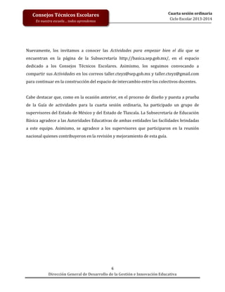 Consejos Técnicos Escolares
En nuestra escuela… todos aprendemos

Cuarta sesión ordinaria
Ciclo Escolar 2013-2014

Nuevamente, los invitamos a conocer las Actividades para empezar bien el día que se
encuentran en la página de la Subsecretaría http://basica.sep.gob.mx/, en el espacio
dedicado a los Consejos Técnicos Escolares. Asimismo, los seguimos convocando a
compartir sus Actividades en los correos taller.cteyz@sep.gob.mx y taller.cteyz@gmail.com
para continuar en la construcción del espacio de intercambio entre los colectivos docentes.
Cabe destacar que, como en la ocasión anterior, en el proceso de diseño y puesta a prueba
de la Guía de actividades para la cuarta sesión ordinaria, ha participado un grupo de
supervisores del Estado de México y del Estado de Tlaxcala. La Subsecretaría de Educación
Básica agradece a las Autoridades Educativas de ambas entidades las facilidades brindadas
a este equipo. Asimismo, se agradece a los supervisores que participaron en la reunión
nacional quienes contribuyeron en la revisión y mejoramiento de esta guía.

6
Dirección General de Desarrollo de la Gestión e Innovación Educativa

 