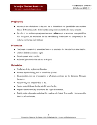 Consejos Técnicos Escolares
En nuestra escuela… todos aprendemos

Cuarta sesión ordinaria
Ciclo Escolar 2013-2014

Propósitos


Reconocer los avances de la escuela en la atención de las prioridades del Sistema
Básico de Mejora a partir de revisar los compromisos planteados hasta la fecha.



Fortalecer las acciones para garantizar que todos nuestros alumnos, en especial los
más rezagados, se involucren en las actividades y fortalezcan sus competencias de
lectura, escritura y matemáticas.

Productos


Cuadro de avances en la atención a las tres prioridades del Sistema Básico de Mejora.



Gráficos de indicadores de logro.



Estrategias de intervención.



Acuerdos para fortalecer la Ruta de Mejora.

Materiales


Productos de las sesiones ordinarias.



Ruta de Mejora desde y para la escuela del plantel.



Lineamientos para la organización y el funcionamiento de los Consejos Técnicos
Escolares.



Actividades para empezar bien el día.



Cuaderno de Bitácora del Consejo Técnico Escolar.



Reporte de evaluación y evidencias del segundo bimestre.



Registros de asistencia, participación en clase, niveles de desempeño y comprensión
lectora de los alumnos.

7
Dirección General de Desarrollo de la Gestión e Innovación Educativa

 