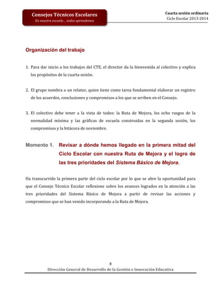Consejos Técnicos Escolares
En nuestra escuela… todos aprendemos

Cuarta sesión ordinaria
Ciclo Escolar 2013-2014

Organización del trabajo
1. Para dar inicio a los trabajos del CTE, el director da la bienvenida al colectivo y explica
los propósitos de la cuarta sesión.
2. El grupo nombra a un relator, quien tiene como tarea fundamental elaborar un registro
de los acuerdos, conclusiones y compromisos a los que se arriben en el Consejo.
3. El colectivo debe tener a la vista de todos: la Ruta de Mejora, los ocho rasgos de la
normalidad mínima y las gráficas de escuela construidas en la segunda sesión, los
compromisos y la bitácora de noviembre.

Momento 1.

Revisar a dónde hemos llegado en la primera mitad del
Ciclo Escolar con nuestra Ruta de Mejora y el logro de
las tres prioridades del Sistema Básico de Mejora.

Ha transcurrido la primera parte del ciclo escolar por lo que se abre la oportunidad para
que el Consejo Técnico Escolar reflexione sobre los avances logrados en la atención a las
tres prioridades del Sistema Básico de Mejora a partir de revisar las acciones y
compromisos que se han venido incorporando a la Ruta de Mejora.

8
Dirección General de Desarrollo de la Gestión e Innovación Educativa

 