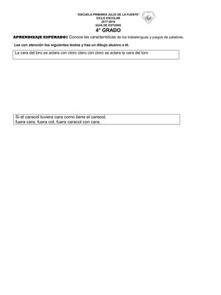 “ESCUELA PRIMARIA JULIO DE LA FUENTE”
CICLO ESCOLAR
2017-2018
GUÍA DE ESTUDIO
4° GRADO
APRENDIZAJE ESPERADO: Conoce las características de los trabalenguas y juegos de palabras.
Lee con atención los siguientes textos y haz un dibujo alusivo a él.
La cara del loro se aclara con cloro claro con cloro se aclara la cara del loro
Si el caracol tuviera cara como tiene el caracol,
fuera cara, fuera col, fuera caracol con cara.
 