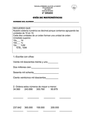 “ESCUELA PRIMARIA JULIO DE LA FUENTE”
CICLO ESCOLAR
2017-2018
GUÍA DE ESTUDIO
4° GRADO
GUÍA DE MATEMÁTICAS
NOMBRE DEL ALUMNO:____________________________________________________
RECUERDO QUE:
Nuestro sistema numérico es decimal porque contamos agrupando las
unidades de 10 en 10.
Cada diez unidades de un orden forman una unidad de orden
inmediato superior.
10u___ 1d
10d___ 1c
10c___ 1UM
10 M_ 1DM
1.-Escribe con cifras:
Veinte mil doscientos treinta y uno.________
Dos millones cien.______________________
Sesenta mil ochenta____________________
Ciento veinticinco mil doscientos__________
2. Ordena estos números de mayor a menor:
34.560 243.890 300.760 90.879
________ _________ _________ _________
237.642 365.000 158.000 200.000
________ _________ __________ __________
 