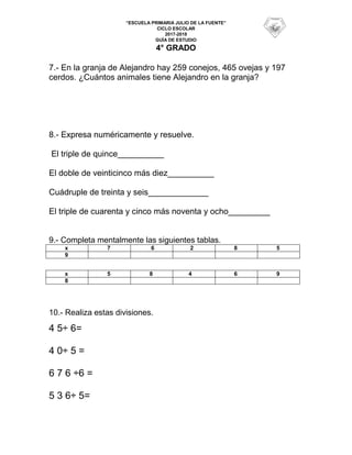 “ESCUELA PRIMARIA JULIO DE LA FUENTE”
CICLO ESCOLAR
2017-2018
GUÍA DE ESTUDIO
4° GRADO
7.- En la granja de Alejandro hay 259 conejos, 465 ovejas y 197
cerdos. ¿Cuántos animales tiene Alejandro en la granja?
8.- Expresa numéricamente y resuelve.
El triple de quince__________
El doble de veinticinco más diez__________
Cuádruple de treinta y seis_____________
El triple de cuarenta y cinco más noventa y ocho_________
9.- Completa mentalmente las siguientes tablas.
x 7 6 2 8 5
9
x 5 8 4 6 9
8
10.- Realiza estas divisiones.
4 5÷ 6=
4 0÷ 5 =
6 7 6 ÷6 =
5 3 6÷ 5=
 