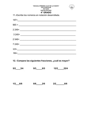 “ESCUELA PRIMARIA JULIO DE LA FUENTE”
CICLO ESCOLAR
2017-2018
GUÍA DE ESTUDIO
4° GRADO
11.-Escribe los números en notación desarrollada.
197=__________________________________________________
965 = _________________________________________________
2 249= ________________________________________________
3 245= _______________________________________________
2 548= ________________________________________________
7 249= ________________________________________________
329=________________________________________________________
986=________________________________________________________
12.- Compara las siguientes fracciones, ¿cuál es mayor?
5/2____3/4 9/3_____8/5 12/2_____22/4
1/2___6/8 8/8_____2/6 2/2_______6/6
 