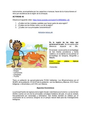 instrumentos, acompañados por los capachos o maracas, hacen de la música llanera el
ritmo por excelencia de la región de la orinoquía.
ACTIVIDAD #2
Observa el siguiente video: https://www.youtube.com/watch?v=kR8U8dSJ_xQ
1. ¿Cuáles son las ciudades capitales que hacen parte de esta región?
2. ¿Cuáles son los límites norte y sur de la región?
3. ¿Cuáles son sus principales características?
Es la región de las islas que
pertenecen al país. Se encuentra gran
diferencia espacial en ella.
Al noroeste seencuentra el archipiélago
de San Andrés providencia y Santa
catalina y al occidente se encuentran el
archipiélago de Gorgona, Borgoñilla y
Malpelo.
Entre sus platos típicos
encontramos:
-Caracoles
- Langostas
- Pargos
- Camarones
- Cangrejos
- Trucha
Tiene un población de aproximadamente 70.554 habitantes. Los Afroamericanos son el
56,98% de la población. El 42,91%de la población son los Mestizos y Blancos. El 0,1%son
Indígenas o Amerindios y el 0,15% son Gitanos.
Aspectos Económicos
La principal fuente de ingresos de la región Insular colombiana es el turismo. La isla de San
Andrés cuenta con uno de los principales complejos hoteleros del país, el cual es visitado
frecuentemente por nacionales y extranjeros. San Andrés también es célebre por el
movimiento de su comercio. Gorgona es un parque natural ideal para las investigaciones
biológicas.
 