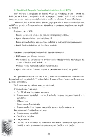 18
9.1 Benefício de Prestação Continuada da Assistência Social (BPC)
Esse benefício é integrante do Sistema Único de Assistência Social – SUAS na
Proteção Social Básica, assegurado por lei e pago pelo Governo Federal. Ele permite o
acesso de idosos e pessoas com deficiência às condições mínimas de uma vida digna.
O valor do BPC é de um salário mínimo, pago por mês às pessoas idosas e/ou com
deficiência que não podem garantir a sua sobrevivência, por conta própria ou com o apoio
da família.
Podem receber o BPC:
-	 Pessoas idosas com 65 anos ou mais e pessoas com deficiência.
-	 Quem não tem direito à previdência social.
-	 Pessoa com deficiência que não pode trabalhar e levar uma vida independente.
-	 Renda familiar inferior a 1/4 do salário mínimo.
Para fazer o requerimento do benefício, precisa comprovar:
-	 O idoso que tem 65 anos ou mais.
-	O deficiente, sua deficiência e o nível de incapacidade por meio da avaliação do
Serviço de Perícia Médica do INSS.
-	 Que não recebe nenhum benefício previdenciário.
-	 Que a renda da sua família é inferior a 1/4 do salário mínimo por pessoa.
Se a pessoa tem direito a receber o BPC, não é necessário nenhum intermediário.
Basta dirigir-se à agência do INSS mais próxima de sua residência, levando os documentos
pessoais necessários.
Os documentos necessários ao requerimento são:
Documentos do requerente:
•	 Certidão de nascimento ou casamento.
•	 Documento de identidade, carteira de trabalho ou outro que possa identificar o
requerente.
•	 CPF, se tiver.
•	 Comprovante de residência.
•	 Documento legal, no caso de procuração, guarda, tutela ou curatela.
Documentos da família do requerente:
•	 Documento de identidade.
•	 Carteira de trabalho.
•	 CPF, se houver.
•	 Certidão de nascimento ou casamento ou outros documentos que possam
identificar todas as pessoas que fazem parte da família e suas rendas.
 