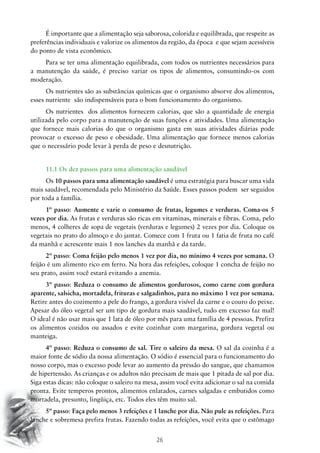 26
É importante que a alimentação seja saborosa, colorida e equilibrada, que respeite as
preferências individuais e valorize os alimentos da região, da época e que sejam acessíveis
do ponto de vista econômico.
Para se ter uma alimentação equilibrada, com todos os nutrientes necessários para
a manutenção da saúde, é preciso variar os tipos de alimentos, consumindo-os com
moderação.
Os nutrientes são as substâncias químicas que o organismo absorve dos alimentos,
esses nutriente são indispensáveis para o bom funcionamento do organismo.
Os nutrientes dos alimentos fornecem calorias, que são a quantidade de energia
utilizada pelo corpo para a manutenção de suas funções e atividades. Uma alimentação
que fornece mais calorias do que o organismo gasta em suas atividades diárias pode
provocar o excesso de peso e obesidade. Uma alimentação que fornece menos calorias
que o necessário pode levar à perda de peso e desnutrição.
11.1 Os dez passos para uma alimentação saudável
Os 10 passos para uma alimentação saudável é uma estratégia para buscar uma vida
mais saudável, recomendada pelo Ministério da Saúde. Esses passos podem ser seguidos
por toda a família.
1º passo: Aumente e varie o consumo de frutas, legumes e verduras. Coma-os 5
vezes por dia. As frutas e verduras são ricas em vitaminas, minerais e fibras. Coma, pelo
menos, 4 colheres de sopa de vegetais (verduras e legumes) 2 vezes por dia. Coloque os
vegetais no prato do almoço e do jantar. Comece com 1 fruta ou 1 fatia de fruta no café
da manhã e acrescente mais 1 nos lanches da manhã e da tarde.
2º passo: Coma feijão pelo menos 1 vez por dia, no mínimo 4 vezes por semana. O
feijão é um alimento rico em ferro. Na hora das refeições, coloque 1 concha de feijão no
seu prato, assim você estará evitando a anemia.
3º passo: Reduza o consumo de alimentos gordurosos, como carne com gordura
aparente, salsicha, mortadela, frituras e salgadinhos, para no máximo 1 vez por semana.
Retire antes do cozimento a pele do frango, a gordura visível da carne e o couro do peixe.
Apesar do óleo vegetal ser um tipo de gordura mais saudável, tudo em excesso faz mal!
O ideal é não usar mais que 1 lata de óleo por mês para uma família de 4 pessoas. Prefira
os alimentos cozidos ou assados e evite cozinhar com margarina, gordura vegetal ou
manteiga.
4º passo: Reduza o consumo de sal. Tire o saleiro da mesa. O sal da cozinha é a
maior fonte de sódio da nossa alimentação. O sódio é essencial para o funcionamento do
nosso corpo, mas o excesso pode levar ao aumento da pressão do sangue, que chamamos
de hipertensão. As crianças e os adultos não precisam de mais que 1 pitada de sal por dia.
Siga estas dicas: não coloque o saleiro na mesa, assim você evita adicionar o sal na comida
pronta. Evite temperos prontos, alimentos enlatados, carnes salgadas e embutidos como
mortadela, presunto, lingüiça, etc. Todos eles têm muito sal.
5º passo: Faça pelo menos 3 refeições e 1 lanche por dia. Não pule as refeições. Para
lanche e sobremesa prefira frutas. Fazendo todas as refeições, você evita que o estômago
 