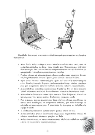 31
O cuidador deve seguir os seguintes cuidados quando a pessoa estiver recebendo a
dieta enteral:
•	 Antes de dar a dieta coloque a pessoa sentada na cadeira ou na cama, com  as
costas bem apoiadas, e a deixe nessa posição por 30 minutos após o término
da alimentação. Esse cuidado é necessário para evitar que em caso de vômitos ou
regurgitação, restos alimentares entrem nos pulmões.
•	 Pendure o frasco  de alimentação enteral num gancho, prego ou suporte de vaso
em posição bem mais alta que a pessoa, para facilitar a descida da dieta.
•	 Injete a dieta na sonda lentamente gota a gota. Esse cuidado é importante para
evitar diarréia, formação de gases, estufamento do abdome, vômitos e também
para que o organismo aproveite melhor o alimento e absorva seus nutrientes.
•	 A quantidade de alimentação administrada de cada vez deve ser de no máximo
350ml, várias vezes ao dia; ou de acordo com a orientação da equipe de saúde.
•	 Ao terminar a alimentação enteral injete na sonda  20ml de água fria, filtrada ou
fervida, para evitar que os resíduos de alimentos entupam a sonda.
•	 Para as pessoas que não podem tomar água pela boca ofereça água filtrada ou
fervida entre as refeições, em temperatura ambiente, por meio de seringa ou
colocada no frasco descartável. A quantidade de água deve ser definida pela
equipe de saúde.
•	 A sonda deve permanecer fechada sempre que não estiver em uso.
•	 A dieta enteral de preparo caseiro deve ser guardada na geladeira e retirada 30
minutos antes do uso, somente a porção a ser dada.
•	 A dieta deve ser dada em temperatura ambiente, não há necessidade de aquecer
a dieta em banho-maria ou em microondas.
 