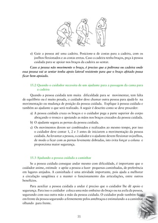 35
e)	 Guie a pessoa até uma cadeira. Posicione-a de costas para a cadeira, com os
joelhos flexionados e as costas eretas. Caso a cadeira tenha braços, peça à pessoa
cuidada para se apoiar nos braços da cadeira ao sentar.
Caso a pessoa não movimente o braço, é preciso que a poltrona ou cadeira onde
essa pessoa vai se sentar tenha apoio lateral resistente para que o braço afetado possa
ficar bem apoiado.
15.2 Quando o cuidador necessita de um ajudante para a passagem da cama para
a cadeira
Quando a pessoa cuidada tem muita dificuldade para se movimentar, tem falta
de equilíbrio ou é muito pesada, o cuidador deve chamar outra pessoa para ajudá-lo na
movimentação ou mudança de posição da pessoa cuidada. Explique à pessoa cuidada e
também ao ajudante o que será realizado. A seguir é descrito como se deve proceder:
a)	 A pessoa cuidada cruza os braços e o cuidador pega a parte superior do corpo
abraçando o tronco e apoiando as mãos nos braços cruzados da pessoa cuidada.
b)	 O ajudante segura as pernas da pessoa cuidada.
c)	 Os movimentos devem ser combinados e realizados ao mesmo tempo, por isso
o cuidador deve contar 1, 2 e 3 antes de iniciarem a movimentação da pessoa
cuidada. Ao levantar a pessoa, o cuidador e o ajudante devem flexionar os joelhos,
de modo a ficar com as pernas levemente dobradas, isto evita forçar a coluna e
proporciona maior segurança.
15.3 Ajudando a pessoa cuidada a caminhar
Se a pessoa cuidada consegue andar mesmo com dificuldade, é importante que o
cuidador anime, estimule e apóie a pessoa a fazer pequenas caminhadas, de preferência
em lugares arejados. A caminhada é uma atividade importante, pois ajuda a melhorar
a circulação sangüínea e a manter o funcionamento das articulações, entre outros
benefícios.
Para auxiliar a pessoa cuidada a andar é preciso que o cuidador lhe dê apoio e
segurança. Para isso o cuidador coloca uma mão embaixo do braço ou na axila da pessoa,
segurando com sua outra mão a mão da pessoa cuidada. O cuidador pode também ficar
em frente da pessoa segurando-a firmemente pelos antebraços e estimulando-a a caminhar
olhando para frente.
 