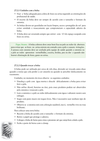 52
27.2.1 Cuidados com a bolsa
•	 Usar  a  bolsa adequada para coleta de fezes ou urina seguindo as orientações do
profissional de saúde.
•	 O recorte da bolsa deve ser sempre de acordo com o tamanho e formato da
ostomia.
•	 As bolsas devem ser guardadas em locais limpos, secos e protegidas do sol  para
evitar umidade e ressecamento que comprometam a capacidade adesiva da
bolsa.
•	 A bolsa deve ser esvaziada sempre que estiver  com  1/3 do espaço ocupado com  
fezes ou urina.
27.2.2 Quando trocar a bolsa
A bolsa pode ser utilizada por cerca de três dias, devendo ser trocada antes disso
quando a resina que cola perder a cor amarela ou quando se perceber deslocamento ou
vazamento.
Cuidador, no momento da troca observe os seguintes cuidados:
•	 Umedeça a pele com  água morna e descole  delicadamente a bolsa para evitar
ferir a pele.
•	 Não utilize álcool, benzina ou éter, pois esses produtos podem ser absorvidos
pela ostomia e ressecam a pele.
•	 Lave a ostomia e a pele ao redor delicadamente com água e sabonete neutro sem
esfregar.
•	 Seque com pano macio em toques leves. Não é necessário usar nenhum tipo de
produto.
•	 Observe se  a ostomia está com coloração saudável, isso é,  vermelho vivo ou rosa
brilhante.
Para colocar uma nova bolsa:
•	 Recorte a bolsa de acordo com o tamanho  e formato da ostomia.
•	 Retire o papel que protege o adesivo.
•	 Coloque a bolsa de baixo para cima e pressione até que esteja bem colada a pele.
•	 Feche a parte de baixo com o clamp.
Fique Atento: A bolsa coletora deve estar bem fixa na pele ao redor da abertura
para evitar que as fezes ou urina entrem em contado com a pele e causem irritações.
A pessoa com ostomia deve ser avaliada pela equipe de saúde quando a ostomia ou
a pele ao redor apresentar vermelhidão, coceira, feridas, pus ou dor e quando não
houver eliminação de fezes, gases ou urina.
 