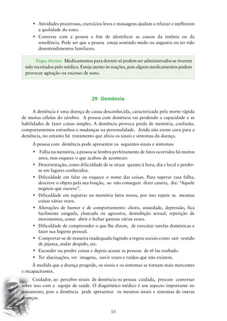 54
•	 Atividades prazerosas, exercícios leves e massagens ajudam a relaxar e melhoram
a qualidade do sono.
•	 Converse com a pessoa a fim de identificar as causas da insônia ou da
sonolência. Pode ser que a pessoa esteja sentindo medo ou angustia ou ter tido
desentendimentos familiares.
29 Demência
	A demência é uma doença de causa desconhecida, caracterizada pela morte rápida
de muitas células do cérebro. A pessoa com demência vai perdendo a capacidade e as
habilidades de fazer coisas simples. A demência provoca perda de memória, confusão,
comportamentos estranhos e mudanças na personalidade. Ainda não existe cura para a
demência, no entanto há tratamento que alivia os sinais e sintomas da doença.
	A pessoa com demência pode apresentar os seguintes sinais e sintomas:
•	 Falha na memória, a pessoa se lembra perfeitamente de fatos ocorridos há muitos
anos, mas esquece o que acabou de acontecer.
•	 Desorientação, como dificuldade de se situar  quanto à hora, dia e local e perder-
se em lugares conhecidos.
•	 Dificuldade em falar ou esquece o nome das coisas. Para superar essa falha,  
descreve o objeto pela sua função, ao não conseguir dizer caneta, diz: “Aquele
negócio que escreve”.
•	 Dificuldade em registrar na memória fatos novos, por isso repete as  mesmas
coisas várias vezes.
•	 Alterações de humor e de comportamento: choro, ansiedade, depressão, fica
facilmente zangada, chateada ou agressiva, desinibição sexual, repetição de
movimentos, como abrir e fechar gavetas várias vezes.
•	 Dificuldade de compreender o que lhe dizem,  de executar tarefas domésticas e
fazer sua higiene pessoal.
•	 Comportar-se de maneira inadequada fugindo a regras sociais como  sair  vestido  
de pijama, andar despido, etc.
•	 Esconder ou perder coisas e depois acusar as pessoas  de tê-las roubado.
•	 Ter alucinações, ver  imagens,  ouvir vozes e ruídos que não existem.
À medida que a doença progride, os sinais e os sintomas se tornam mais marcantes
e incapacitantes.
Cuidador, ao perceber sinais de demência na pessoa cuidada, procure conversar
sobre isso com a equipe de saúde. O diagnóstico médico é um aspecto importante no
tratamento, pois a demência pode apresentar os mesmos sinais e sintomas de outras
doenças.
Fique Atento: Medicamentos para dormir só podem ser administrados se tiverem
sido receitados pelo médico. Esteja atento às reações, pois alguns medicamentos podem
provocar agitação ou excesso de sono.
 