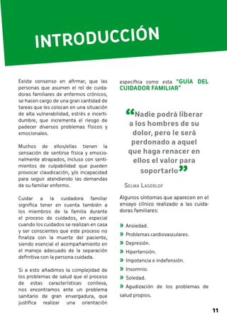 11 
INTRODUCCIÓN 
específica como esta “GUÍA DEL 
CUIDADOR FAMILIAR” 
Algunos síntomas que aparecen en el 
ensayo clínico realizado a las cuida-doras 
familiares: 
»»Ansiedad. 
»»Problemas cardiovasculares. 
»»Depresión. 
»»Hipertensión. 
»»Impotencia e indefensión. 
»»Insomnio. 
»»Soledad. 
»»Agudización de los problemas de 
salud propios. 
Existe consenso en afirmar, que las 
personas que asumen el rol de cuida-doras 
familiares de enfermos crónicos, 
se hacen cargo de una gran cantidad de 
tareas que les colocan en una situación 
de alta vulnerabilidad, estrés e incerti-dumbre, 
que incrementa el riesgo de 
padecer diversos problemas físicos y 
emocionales. 
Muchos de ellos/ellas tienen la 
sensación de sentirse física y emocio-nalmente 
atrapados, incluso con senti-mientos 
de culpabilidad que pueden 
provocar claudicación, y/o incapacidad 
para seguir atendiendo las demandas 
de su familiar enfermo. 
Cuidar a la cuidadora familiar 
significa tener en cuenta también a 
los miembros de la familia durante 
el proceso de cuidados, en especial 
cuando los cuidados se realizan en casa 
y ser conscientes que este proceso no 
finaliza con la muerte del paciente, 
siendo esencial el acompañamiento en 
el manejo adecuado de la separación 
definitiva con la persona cuidada. 
Si a esto añadimos la complejidad de 
los problemas de salud que el proceso 
de estas características conlleva, 
nos encontramos ante un problema 
sanitario de gran envergadura, que 
justifica realizar una orientación 
“Nadie podrá liberar 
a los hombres de su 
dolor, pero le será 
perdonado a aquel 
que haga renacer en 
ellos el valor para 
soportarlo ” Selma Lagerlof 
 
