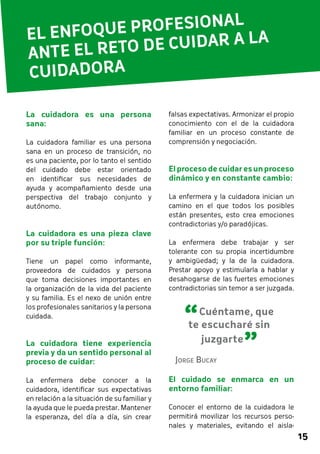 15 
EL ENFOQUE PROFESIONAL 
ANTE EL RETO DE CUIDAR A LA 
CUIDADORA 
falsas expectativas. Armonizar el propio 
conocimiento con el de la cuidadora 
familiar en un proceso constante de 
comprensión y negociación. 
El proceso de cuidar es un proceso 
dinámico y en constante cambio: 
La enfermera y la cuidadora inician un 
camino en el que todos los posibles 
están presentes, esto crea emociones 
contradictorias y/o paradójicas. 
La enfermera debe trabajar y ser 
tolerante con su propia incertidumbre 
y ambigüedad; y la de la cuidadora. 
Prestar apoyo y estimularla a hablar y 
desahogarse de las fuertes emociones 
contradictorias sin temor a ser juzgada. 
El cuidado se enmarca en un 
entorno familiar: 
Conocer el entorno de la cuidadora le 
permitirá movilizar los recursos perso-nales 
y materiales, evitando el aisla- 
La cuidadora es una persona 
sana: 
La cuidadora familiar es una persona 
sana en un proceso de transición, no 
es una paciente, por lo tanto el sentido 
del cuidado debe estar orientado 
en identificar sus necesidades de 
ayuda y acompañamiento desde una 
perspectiva del trabajo conjunto y 
autónomo. 
La cuidadora es una pieza clave 
por su triple función: 
Tiene un papel como informante, 
proveedora de cuidados y persona 
que toma decisiones importantes en 
la organización de la vida del paciente 
y su familia. Es el nexo de unión entre 
los profesionales sanitarios y la persona 
cuidada. 
La cuidadora tiene experiencia 
previa y da un sentido personal al 
proceso de cuidar: 
La enfermera debe conocer a la 
cuidadora, identificar sus expectativas 
en relación a la situación de su familiar y 
la ayuda que le pueda prestar. Mantener 
la esperanza, del día a día, sin crear 
“ 
Cuéntame, que 
te escucharé sin 
juzgarte ” Jorge Bucay 
 