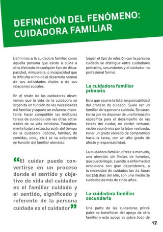 17 
DEFINICIÓN DEL FENÓMENO: 
CUIDADORA FAMILIAR 
Según el tipo de relación con la persona 
cuidada se distingue entre cuidadores 
primarios, secundarios y el cuidador no 
profesional formal. 
La cuidadora familiar 
primaria 
Es la que asume la total responsabilidad 
del proceso de cuidado. Suele ser un 
familiar de la persona cuidada. Se carac-teriza 
por no disponer de una formación 
específica para el desempeño de las 
tareas del cuidar, no recibir remune-ración 
económica por la labor realizada, 
tener un grado elevado de compromiso 
hacia la tarea, con un alto grado de 
afecto y responsabilidad. 
La cuidadora familiar, ofrece a menudo, 
una atención sin límites de horarios, 
que puede llegar, cuando la enfermedad 
evoluciona con gran dependencia, a 
la necesidad de cuidados las 24 horas 
los 365 días del año, con una media de 
cuidados de más de cinco años. 
La cuidadora familiar 
secundaria 
Una parte de las cuidadoras princi-pales 
se benefician del apoyo de otro 
familiar y este apoyo es sobre todo de 
Definimos a la cuidadora familiar como 
aquella persona que asiste o cuida a 
otra afectada de cualquier tipo de disca-pacidad, 
minusvalía, o incapacidad que 
le dificulta o impide el desarrollo normal 
de sus actividades vitales o de sus 
relaciones sociales. 
En el relato de las cuidadoras obser-vamos 
que la vida de la cuidadora se 
organiza en función de las necesidades 
del familiar y supone un esfuerzo impor-tante 
hacer compatible las múltiples 
tareas de cuidados con las otras activi-dades 
de su vida cotidiana. Paulatina-mente 
toda la estructuración del tiempo 
de la cuidadora (laboral, familiar, de 
comidas, ocio,, etc.) se va adaptando 
en función del familiar atendido. 
“El cuidar puede con-vertirse 
en un proceso 
donde el sentido y obje-tivo 
de vida del cuidador 
es el familiar cuidado y 
el sentido, significado y 
referente de la persona 
cuidada es el cuidador ” 
 