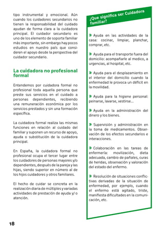 tipo instrumental y emocional. Aún 
cuando los cuidadores secundarios no 
tienen la responsabilidad del cuidado 
ayudan de forma clara a la cuidadora 
principal. El cuidador secundario es 
uno de los elemento de soporte familiar 
más importante, sin embargo hay pocos 
estudios en nuestro país que consi-deren 
18 
el apoyo desde la perspectiva del 
cuidador secundario. 
La cuidadora no profesional 
formal 
Entendemos por cuidadora formal no 
profesional toda aquella persona que 
preste sus servicios en el cuidado a 
personas dependientes, recibiendo 
una remuneración económica por los 
servicios prestados y sin una formación 
específica. 
La cuidadora formal realiza las mismas 
funciones en relación al cuidado del 
familiar y suponen un recurso de apoyo, 
ayuda o substitución de la cuidadora 
principal. 
En España, la cuidadora formal no 
profesional ocupa el tercer lugar entre 
los cuidadores de personas mayores y/o 
dependientes, después de la pareja y las 
hijas, siendo superior en número al de 
los hijos cuidadores y otros familiares. 
El hecho de cuidar se concreta en la 
realización diaria de múltiples y variadas 
actividades de prestación de ayuda y/ o 
atención. 
¿Que significa ser Cuidadora 
familiar? 
»»Ayuda en las actividades de la 
casa: cocinar, limpiar, planchar, 
comprar, etc. 
»»Ayuda para el transporte fuera del 
domicilio: acompañarle al medico, a 
urgencias, al hospital, etc. 
»»Ayuda para el desplazamiento en 
el interior del domicilio cuando la 
enfermedad le provoca un déficit en 
la movilidad. 
»»Ayuda para la higiene personal: 
peinarse, lavarse, vestirse... 
»»Ayuda en la administración del 
dinero y los bienes. 
»»Supervisión y administración en 
la toma de medicamentos. Obser-vación 
de los efectos secundarios e 
interacciones. 
»»Colaboración en las tareas de 
enfermería: movilización, dieta 
adecuada, cambio de pañales, curas 
de heridas, observación y valoración 
del estado del enfermo. 
»»Resolución de situaciones conflic-tivas 
derivadas de la situación de 
enfermedad, por ejemplo, cuando 
el enfermo está agitado, triste, 
manifiesta dificultades en la comuni-cación, 
etc. 
 