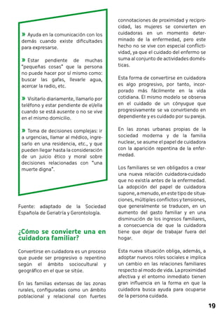 19 
connotaciones de proximidad y recipro-cidad, 
las mujeres se convierten en 
cuidadoras en un momento deter-minado 
de la enfermedad, pero este 
hecho no se vive con especial conflicti-vidad, 
ya que el cuidado del enfermo se 
suma al conjunto de actividades domés-ticas. 
Esta forma de convertirse en cuidadora 
es algo progresivo, por tanto, incor-porado 
más fácilmente en la vida 
cotidiana. El mismo modelo se observa 
en el cuidado de un cónyugue que 
progresivamente se va convirtiendo en 
dependiente y es cuidado por su pareja. 
En las zonas urbanas propias de la 
sociedad moderna y de la familia 
nuclear, se asume el papel de cuidadora 
con la aparición repentina de la enfer-medad. 
Los familiares se ven obligados a crear 
una nueva relación cuidadora-cuidado 
que no existía antes de la enfermedad. 
La adopción del papel de cuidadora 
supone, a menudo, en este tipo de situa-ciones, 
múltiples conflictos y tensiones, 
que generalmente se traducen, en un 
aumento del gasto familiar y en una 
disminución de los ingresos familiares, 
a consecuencia de que la cuidadora 
tiene que dejar de trabajar fuera del 
hogar. 
Esta nueva situación obliga, además, a 
adoptar nuevos roles sociales e implica 
un cambio en las relaciones familiares 
respecto al modo de vida. La proximidad 
afectiva y el entorno inmediato tienen 
gran influencia en la forma en que la 
cuidadora busca ayuda para ocuparse 
de la persona cuidada. 
»»Ayuda en la comunicación con los 
demás cuando existe dificultades 
para expresarse. 
»»Estar pendiente de muchas 
“pequeñas cosas” que la persona 
no puede hacer por sí mismo como: 
buscar las gafas, llevarle agua, 
acercar la radio, etc. 
»»Visitarlo diariamente, llamarlo por 
teléfono y estar pendiente de el/ella 
cuando se está ausente o no se vive 
en el mismo domicilio. 
»»Toma de decisiones complejas: ir 
a urgencias, llamar al médico, ingre-sarlo 
en una residencia, etc., y que 
pueden llegar hasta la consideración 
de un juicio ético y moral sobre 
decisiones relacionadas con “una 
muerte digna”. 
Fuente: adaptado de la Sociedad 
Española de Geriatría y Gerontología. 
¿Cómo se convierte una en 
cuidadora familiar? 
Convertirse en cuidadora es un proceso 
que puede ser progresivo o repentino 
según el ámbito sociocultural y 
geográfico en el que se sitúe. 
En las familias extensas de las zonas 
rurales, configuradas como un ámbito 
poblacional y relacional con fuertes 
 