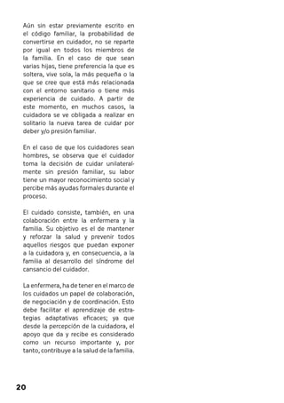 Aún sin estar previamente escrito en 
el código familiar, la probabilidad de 
convertirse en cuidador, no se reparte 
por igual en todos los miembros de 
la familia. En el caso de que sean 
varias hijas, tiene preferencia la que es 
soltera, vive sola, la más pequeña o la 
que se cree que está más relacionada 
con el entorno sanitario o tiene más 
experiencia de cuidado. A partir de 
este momento, en muchos casos, la 
cuidadora se ve obligada a realizar en 
solitario la nueva tarea de cuidar por 
deber y/o presión familiar. 
En el caso de que los cuidadores sean 
hombres, se observa que el cuidador 
toma la decisión de cuidar unilateral-mente 
20 
sin presión familiar, su labor 
tiene un mayor reconocimiento social y 
percibe más ayudas formales durante el 
proceso. 
El cuidado consiste, también, en una 
colaboración entre la enfermera y la 
familia. Su objetivo es el de mantener 
y reforzar la salud y prevenir todos 
aquellos riesgos que puedan exponer 
a la cuidadora y, en consecuencia, a la 
familia al desarrollo del síndrome del 
cansancio del cuidador. 
La enfermera, ha de tener en el marco de 
los cuidados un papel de colaboración, 
de negociación y de coordinación. Esto 
debe facilitar el aprendizaje de estra-tegias 
adaptativas eficaces; ya que 
desde la percepción de la cuidadora, el 
apoyo que da y recibe es considerado 
como un recurso importante y, por 
tanto, contribuye a la salud de la familia. 
 