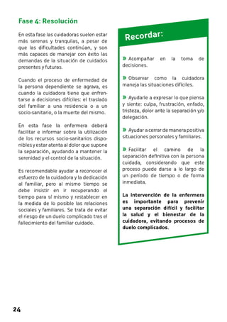 Fase 4: Resolución 
En esta fase las cuidadoras suelen estar 
más serenas y tranquilas, a pesar de 
que las dificultades continúan, y son 
más capaces de manejar con éxito las 
demandas de la situación de cuidados 
presentes y futuras. 
Cuando el proceso de enfermedad de 
la persona dependiente se agrava, es 
cuando la cuidadora tiene que enfren-tarse 
24 
a decisiones difíciles: el traslado 
del familiar a una residencia o a un 
socio-sanitario, o la muerte del mismo. 
En esta fase la enfermera deberá 
facilitar e informar sobre la utilización 
de los recursos socio-sanitarios dispo-nibles 
y estar atenta al dolor que supone 
la separación, ayudando a mantener la 
serenidad y el control de la situación. 
Es recomendable ayudar a reconocer el 
esfuerzo de la cuidadora y la dedicación 
al familiar, pero al mismo tiempo se 
debe insistir en ir recuperando el 
tiempo para sí mismo y restablecer en 
la medida de lo posible las relaciones 
sociales y familiares. Se trata de evitar 
el riesgo de un duelo complicado tras el 
fallecimiento del familiar cuidado. 
R ecord ar : 
»»Acompañar en la toma de 
decisiones. 
»»Observar como la cuidadora 
maneja las situaciones difíciles. 
»»Ayudarle a expresar lo que piensa 
y siente: culpa, frustración, enfado, 
tristeza, dolor ante la separación y/o 
delegación. 
»»Ayudar a cerrar de manera positiva 
situaciones personales y familiares. 
»»Facilitar el camino de la 
separación definitiva con la persona 
cuidada, considerando que este 
proceso puede darse a lo largo de 
un período de tiempo o de forma 
inmediata. 
La intervención de la enfermera 
es importante para prevenir 
una separación difícil y facilitar 
la salud y el bienestar de la 
cuidadora, evitando procesos de 
duelo complicados. 
 