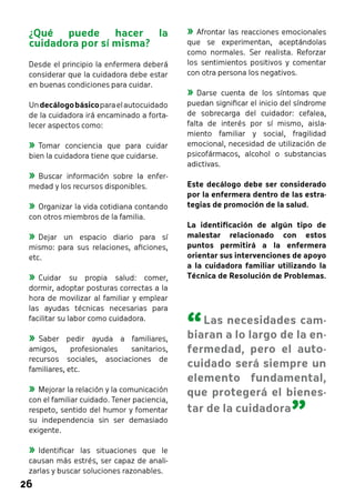 26 
»»Afrontar las reacciones emocionales 
que se experimentan, aceptándolas 
como normales. Ser realista. Reforzar 
los sentimientos positivos y comentar 
con otra persona los negativos. 
»»Darse cuenta de los síntomas que 
puedan significar el inicio del síndrome 
de sobrecarga del cuidador: cefalea, 
falta de interés por sí mismo, aisla-miento 
familiar y social, fragilidad 
emocional, necesidad de utilización de 
psicofármacos, alcohol o substancias 
adictivas. 
Este decálogo debe ser considerado 
por la enfermera dentro de las estra-tegias 
de promoción de la salud. 
La identificación de algún tipo de 
malestar relacionado con estos 
puntos permitirá a la enfermera 
orientar sus intervenciones de apoyo 
a la cuidadora familiar utilizando la 
Técnica de Resolución de Problemas. 
¿Qué puede hacer la 
cuidadora por sí misma? 
Desde el principio la enfermera deberá 
considerar que la cuidadora debe estar 
en buenas condiciones para cuidar. 
Un decálogo básico para el autocuidado 
de la cuidadora irá encaminado a forta-lecer 
aspectos como: 
»»Tomar conciencia que para cuidar 
bien la cuidadora tiene que cuidarse. 
»»Buscar información sobre la enfer-medad 
y los recursos disponibles. 
»»Organizar la vida cotidiana contando 
con otros miembros de la familia. 
»»Dejar un espacio diario para sí 
mismo: para sus relaciones, aficiones, 
etc. 
»»Cuidar su propia salud: comer, 
dormir, adoptar posturas correctas a la 
hora de movilizar al familiar y emplear 
las ayudas técnicas necesarias para 
facilitar su labor como cuidadora. 
»»Saber pedir ayuda a familiares, 
amigos, profesionales sanitarios, 
recursos sociales, asociaciones de 
familiares, etc. 
»»Mejorar la relación y la comunicación 
con el familiar cuidado. Tener paciencia, 
respeto, sentido del humor y fomentar 
su independencia sin ser demasiado 
exigente. 
»»Identificar las situaciones que le 
causan más estrés, ser capaz de anali-zarlas 
y buscar soluciones razonables. 
“ Las necesidades cam-biaran 
a lo largo de la en-fermedad, 
pero el auto-cuidado 
será siempre un 
elemento fundamental, 
que protegerá el bienes-tar 
de la cuidadora ” 
 