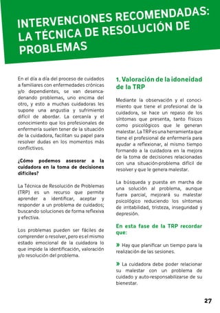 INTERVENCIONES RECOMENDA DAS: 
LA TÉCNICA DE RESOLUCIÓN DE 
PROBLEMA S 
27 
1. Valoración de la idoneidad 
de la TRP 
Mediante la observación y el conoci-miento 
que tiene el profesional de la 
cuidadora, se hace un repaso de los 
síntomas que presenta, tanto físicos 
como psicológicos que le generan 
malestar. La TRP es una herramienta que 
tiene el profesional de enfermería para 
ayudar a reflexionar, al mismo tiempo 
formando a la cuidadora en la mejora 
de la toma de decisiones relacionadas 
con una situación-problema difícil de 
resolver y que le genera malestar. 
La búsqueda y puesta en marcha de 
una solución al problema, aunque 
fuera parcial, mejorará su malestar 
psicológico reduciendo los síntomas 
de irritabilidad, tristeza, inseguridad y 
depresión. 
En esta fase de la TRP recordar 
que: 
»»Hay que planificar un tiempo para la 
realización de las sesiones. 
»»La cuidadora debe poder relacionar 
su malestar con un problema de 
cuidado y auto-responsabilizarse de su 
bienestar. 
En el día a día del proceso de cuidados 
a familiares con enfermedades crónicas 
y/o dependientes, se van desenca-denando 
problemas, uno encima del 
otro, y esto a muchas cuidadoras les 
supone una angustia y sufrimiento 
difícil de abordar. La cercanía y el 
conocimiento que los profesionales de 
enfermería suelen tener de la situación 
de la cuidadora, facilitan su papel para 
resolver dudas en los momentos más 
conflictivos. 
¿Cómo podemos asesorar a la 
cuidadora en la toma de decisiones 
difíciles? 
La Técnica de Resolución de Problemas 
(TRP) es un recurso que permite 
aprender a identificar, aceptar y 
responder a un problema de cuidados; 
buscando soluciones de forma reflexiva 
y efectiva. 
Los problemas pueden ser fáciles de 
comprender o resolver, pero es el mismo 
estado emocional de la cuidadora lo 
que impide la identificación, valoración 
y/o resolución del problema. 
 